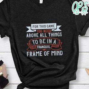 For this game you need, above all things, to be in a tranquil frame of mindd Shirt