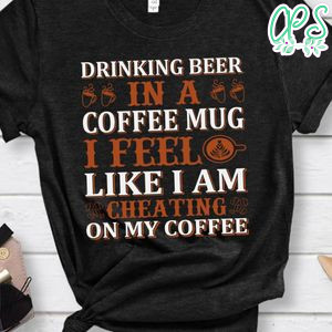 Drinking Beer In A Coffee Mug I Feel Like I Am Cheating On My Coffee Shirts
