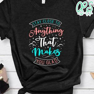 Stay close to anything that makes you glad Shirt