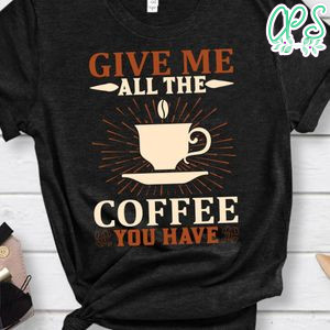 Give Me All The Coffee You Have Shirt