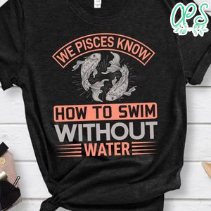 We Pisces Know How To Swim Without Water Shirt